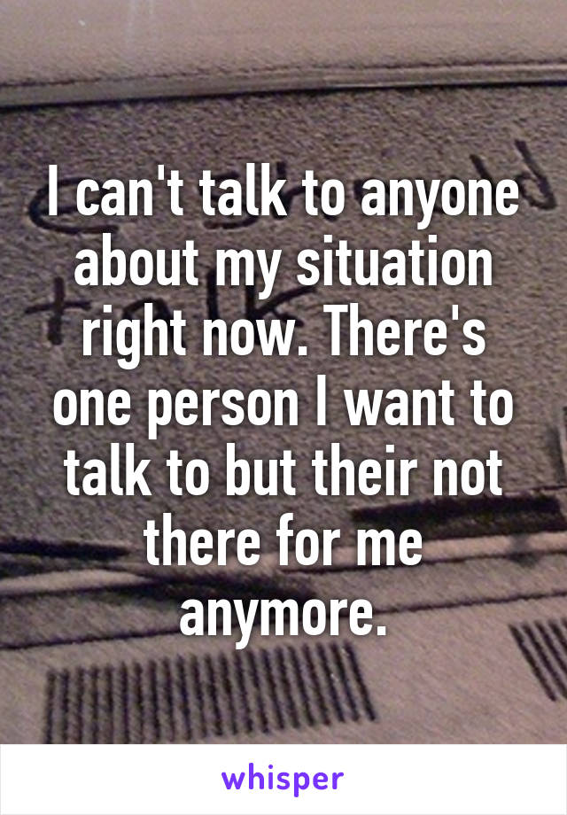 I can't talk to anyone about my situation right now. There's one person I want to talk to but their not there for me anymore.