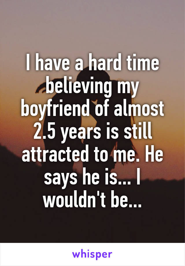 I have a hard time believing my boyfriend of almost 2.5 years is still attracted to me. He says he is... I wouldn't be...