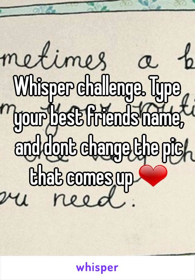 Whisper challenge. Type your best friends name, and dont change the pic that comes up ❤