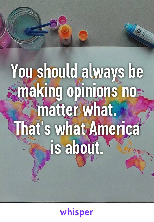 You should always be making opinions no matter what.
That's what America is about.