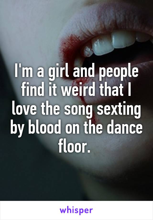 I'm a girl and people find it weird that I love the song sexting by blood on the dance floor. 