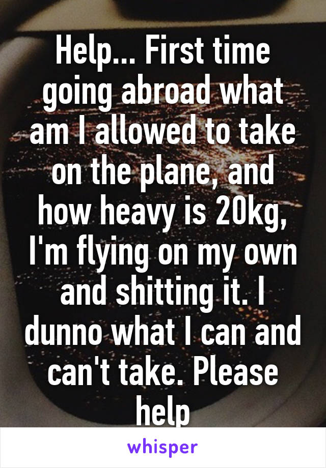 Help... First time going abroad what am I allowed to take on the plane, and how heavy is 20kg, I'm flying on my own and shitting it. I dunno what I can and can't take. Please help