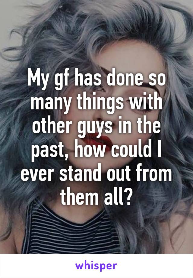 My gf has done so many things with other guys in the past, how could I ever stand out from them all?