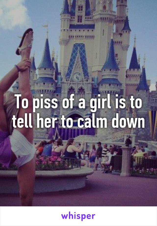 To piss of a girl is to tell her to calm down