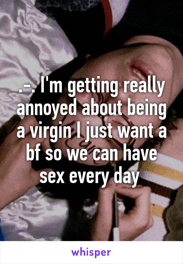 .-. I'm getting really annoyed about being a virgin I just want a bf so we can have sex every day 