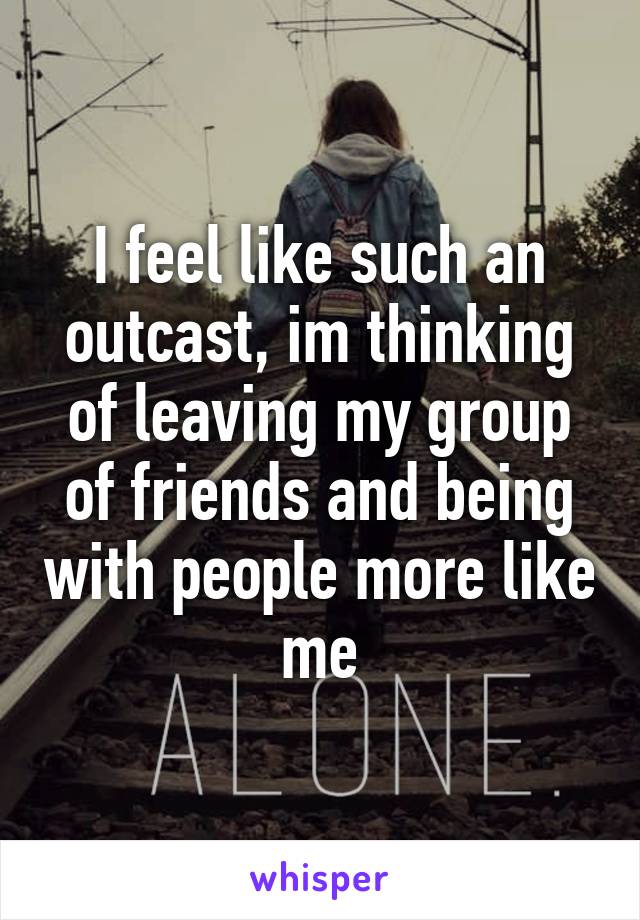 I feel like such an outcast, im thinking of leaving my group of friends and being with people more like me