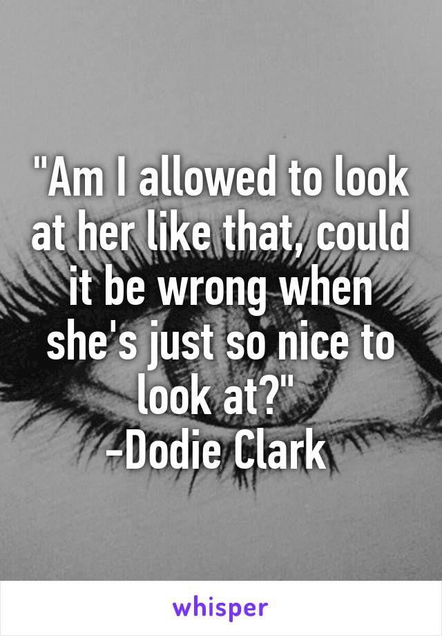 "Am I allowed to look at her like that, could it be wrong when she's just so nice to look at?" 
-Dodie Clark 