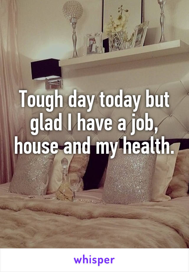 Tough day today but glad I have a job, house and my health. 