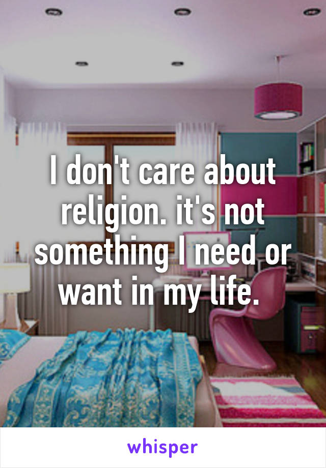 I don't care about religion. it's not something I need or want in my life. 