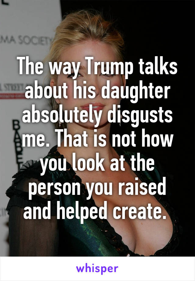 The way Trump talks about his daughter absolutely disgusts me. That is not how you look at the person you raised and helped create. 