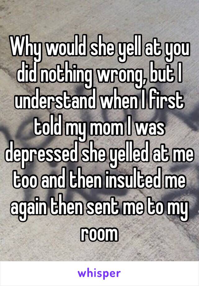 Why would she yell at you did nothing wrong, but I understand when I first told my mom I was depressed she yelled at me too and then insulted me again then sent me to my room