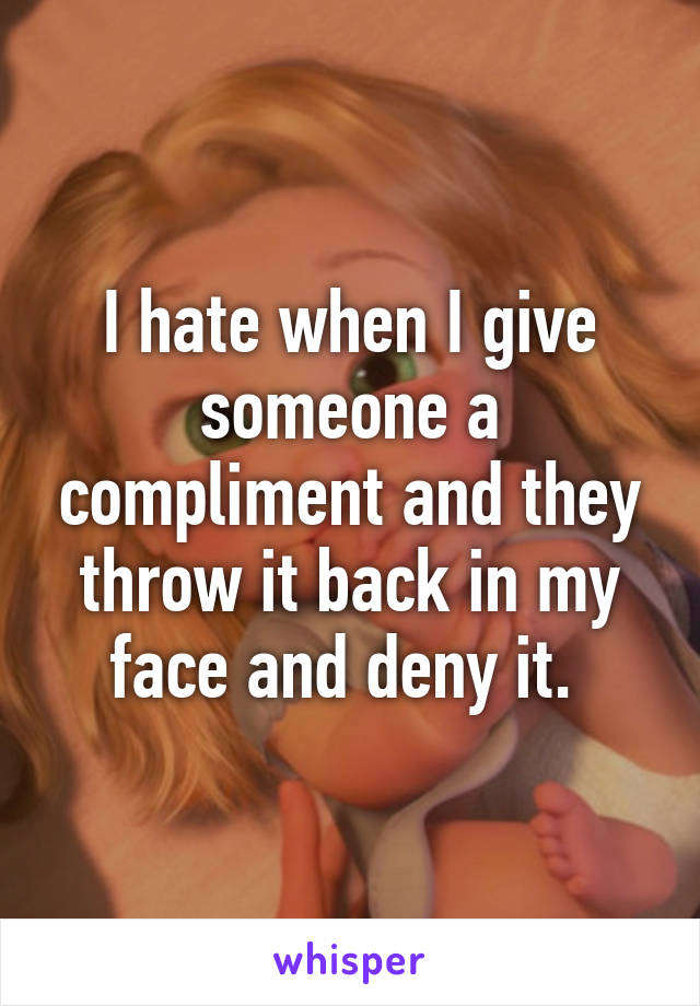 I hate when I give someone a compliment and they throw it back in my face and deny it. 