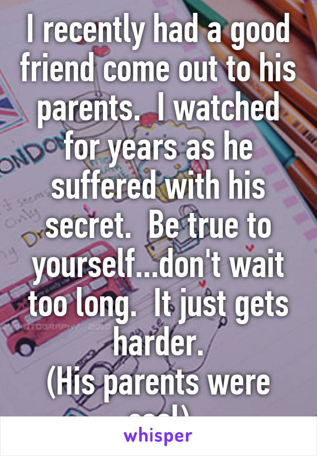 I recently had a good friend come out to his parents.  I watched for years as he suffered with his secret.  Be true to yourself...don't wait too long.  It just gets harder.
(His parents were cool)