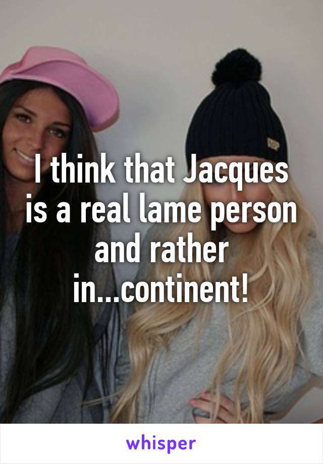 I think that Jacques is a real lame person and rather in...continent!