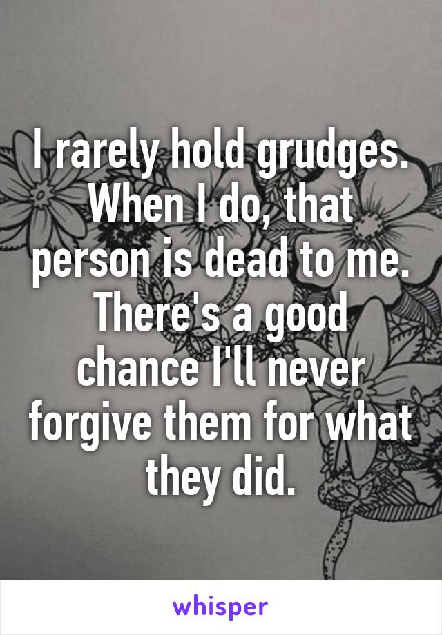 I rarely hold grudges. When I do, that person is dead to me. There's a good chance I'll never forgive them for what they did.