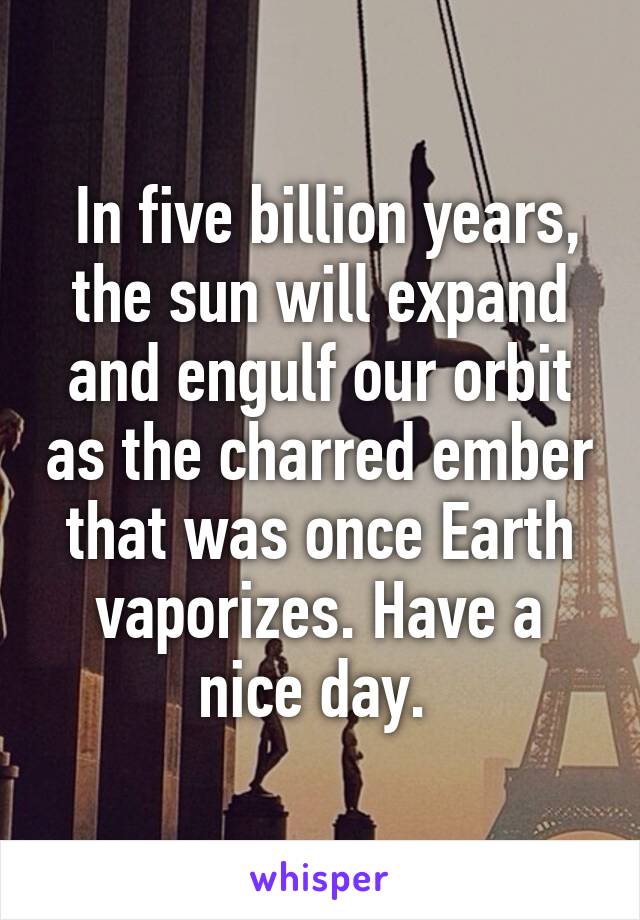  In five billion years, the sun will expand and engulf our orbit as the charred ember that was once Earth vaporizes. Have a nice day. 