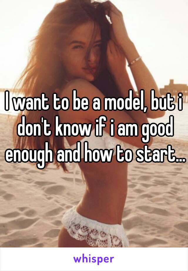 I want to be a model, but i don't know if i am good enough and how to start...