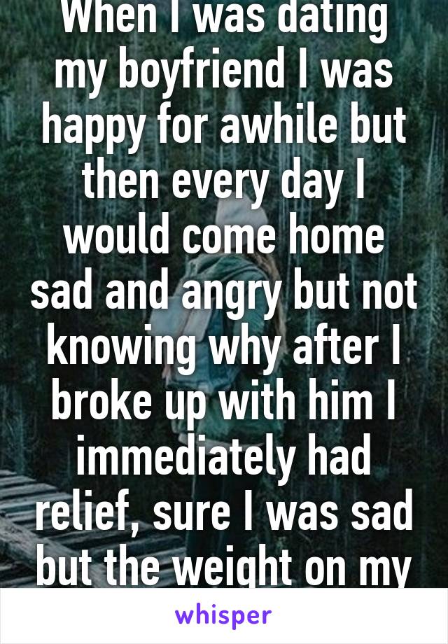 When I was dating my boyfriend I was happy for awhile but then every day I would come home sad and angry but not knowing why after I broke up with him I immediately had relief, sure I was sad but the weight on my shoulders was gone. 