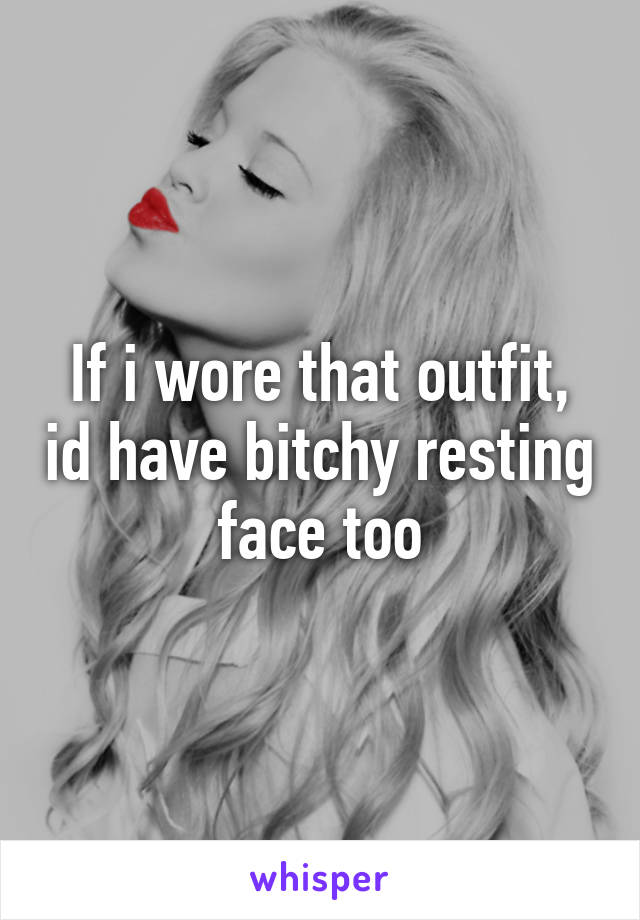 If i wore that outfit, id have bitchy resting face too