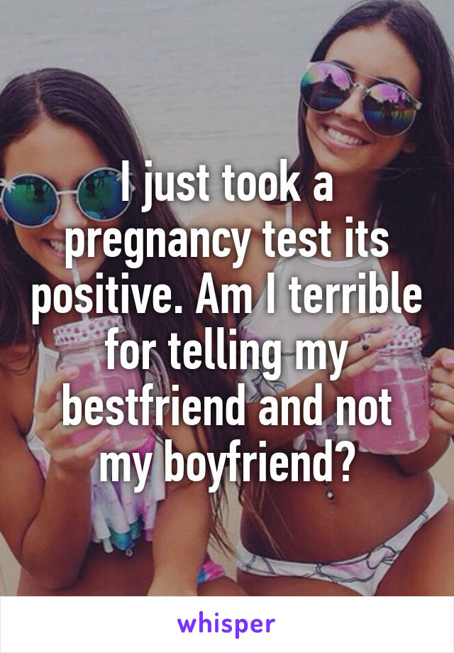 I just took a pregnancy test its positive. Am I terrible for telling my bestfriend and not my boyfriend?