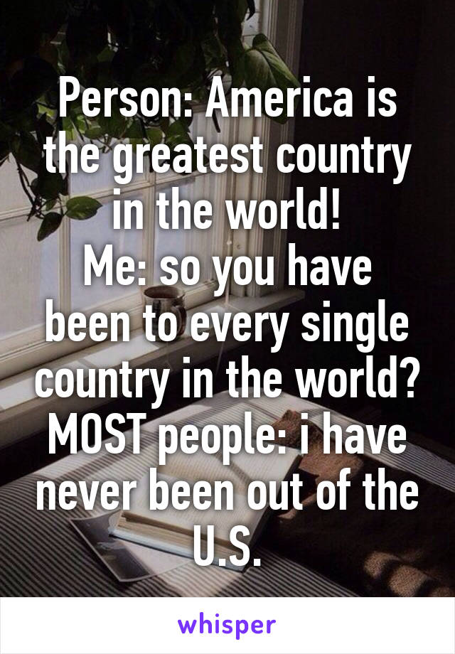 Person: America is the greatest country in the world!
Me: so you have been to every single country in the world?
MOST people: i have never been out of the U.S.