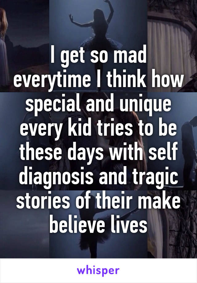 I get so mad everytime I think how special and unique every kid tries to be these days with self diagnosis and tragic stories of their make believe lives