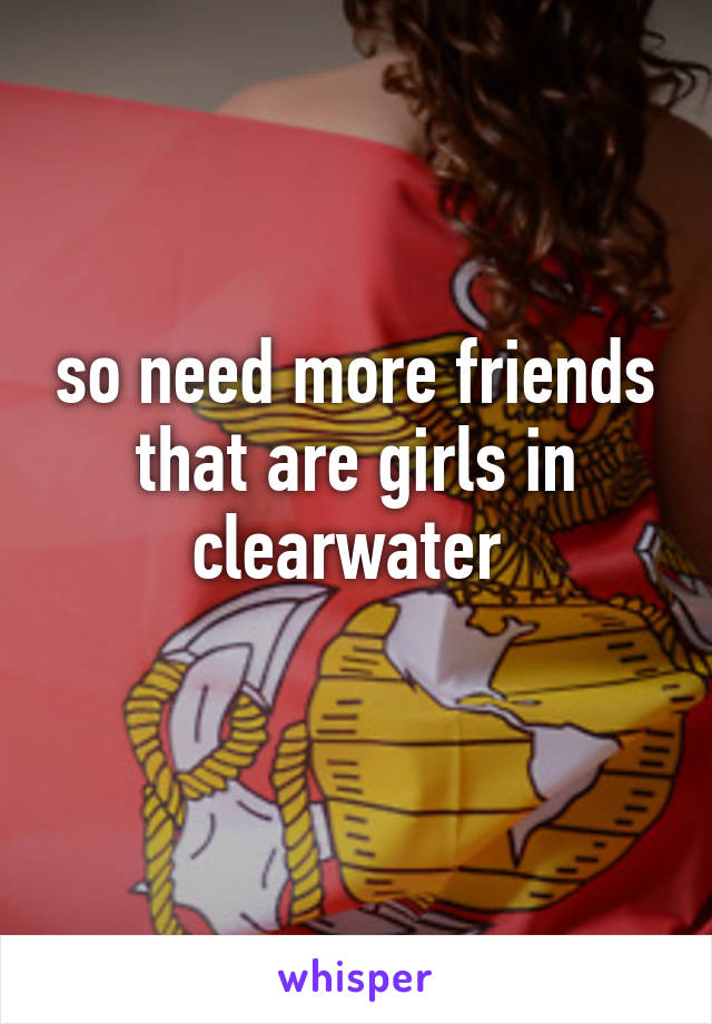 so need more friends that are girls in clearwater 
