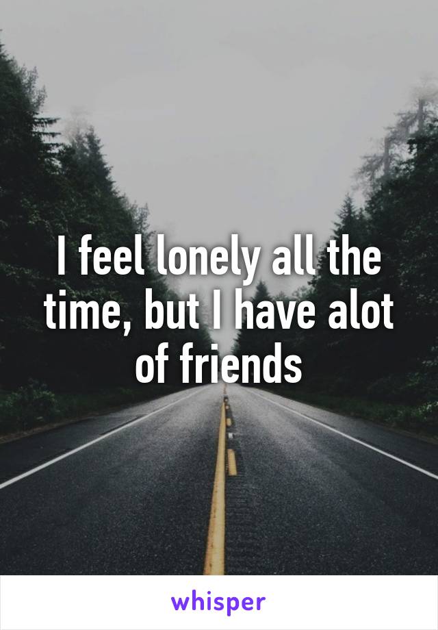 I feel lonely all the time, but I have alot of friends