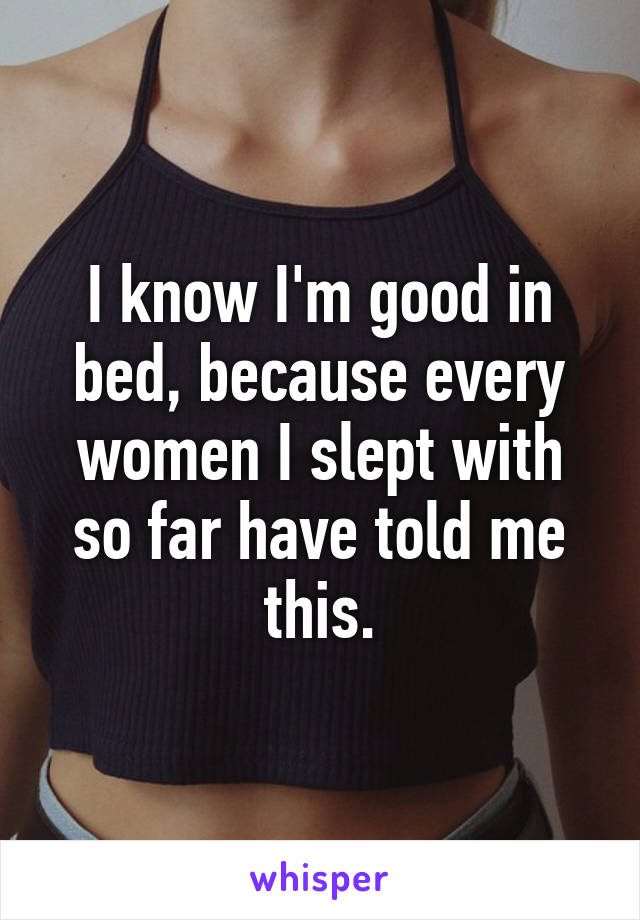 I know I'm good in bed, because every women I slept with so far have told me this.