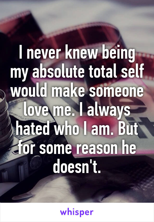 I never knew being my absolute total self would make someone love me. I always hated who I am. But for some reason he doesn't.