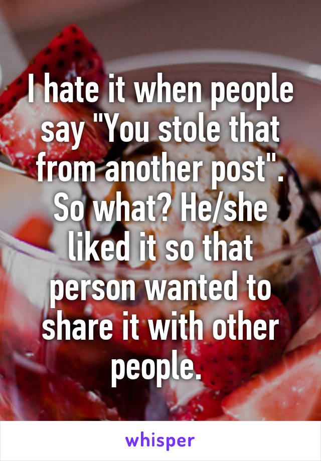 I hate it when people say "You stole that from another post". So what? He/she liked it so that person wanted to share it with other people. 