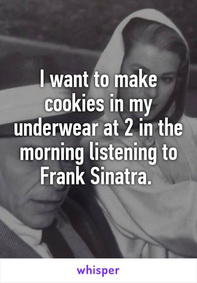 I want to make cookies in my underwear at 2 in the morning listening to Frank Sinatra. 
