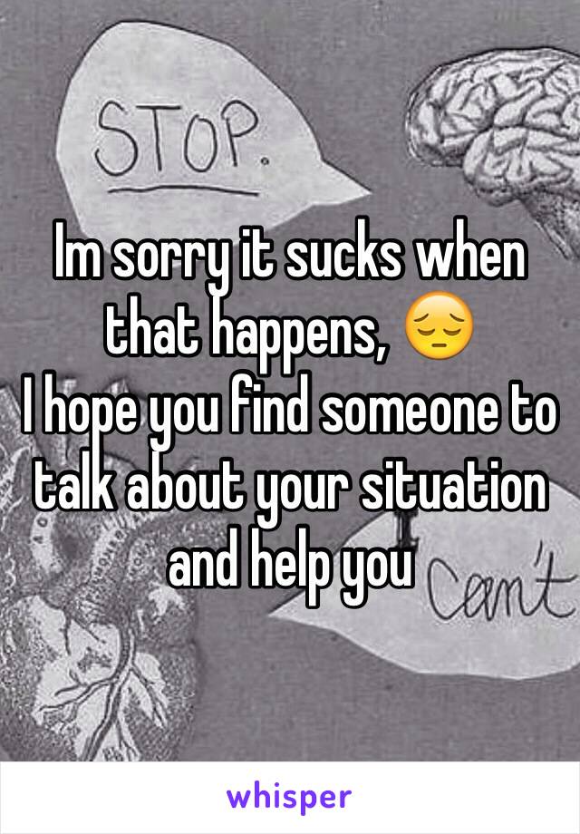 Im sorry it sucks when that happens, 😔 
I hope you find someone to talk about your situation and help you 