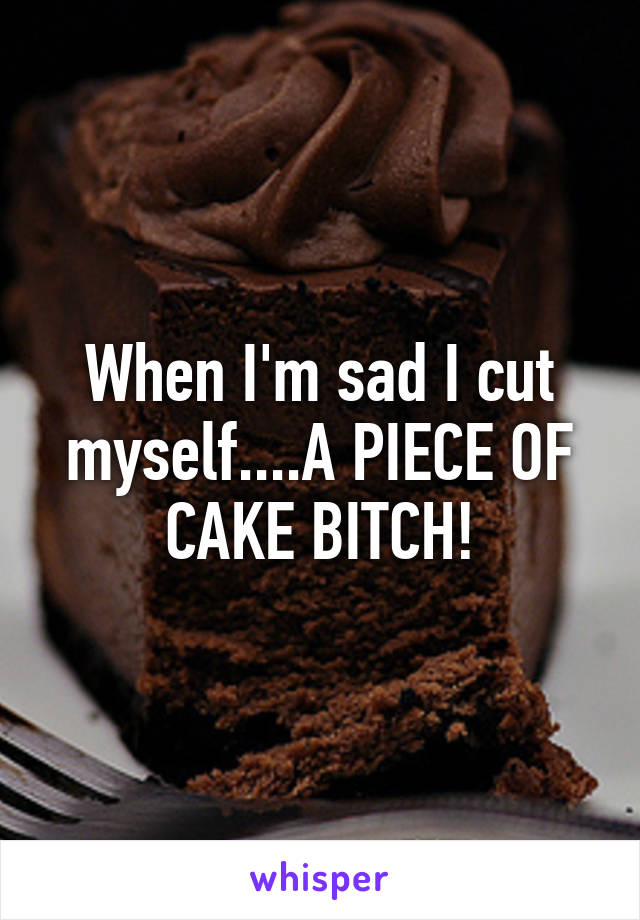 When I'm sad I cut myself....A PIECE OF CAKE BITCH!