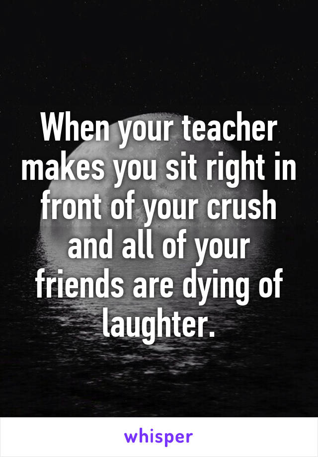 When your teacher makes you sit right in front of your crush and all of your friends are dying of laughter.