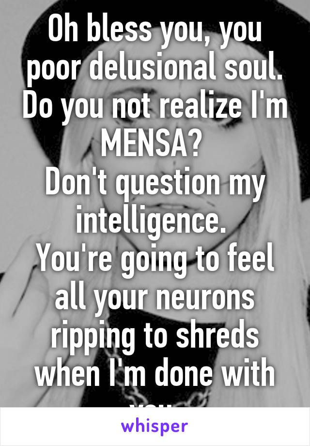 Oh bless you, you poor delusional soul. Do you not realize I'm MENSA? 
Don't question my intelligence. 
You're going to feel all your neurons ripping to shreds when I'm done with you.