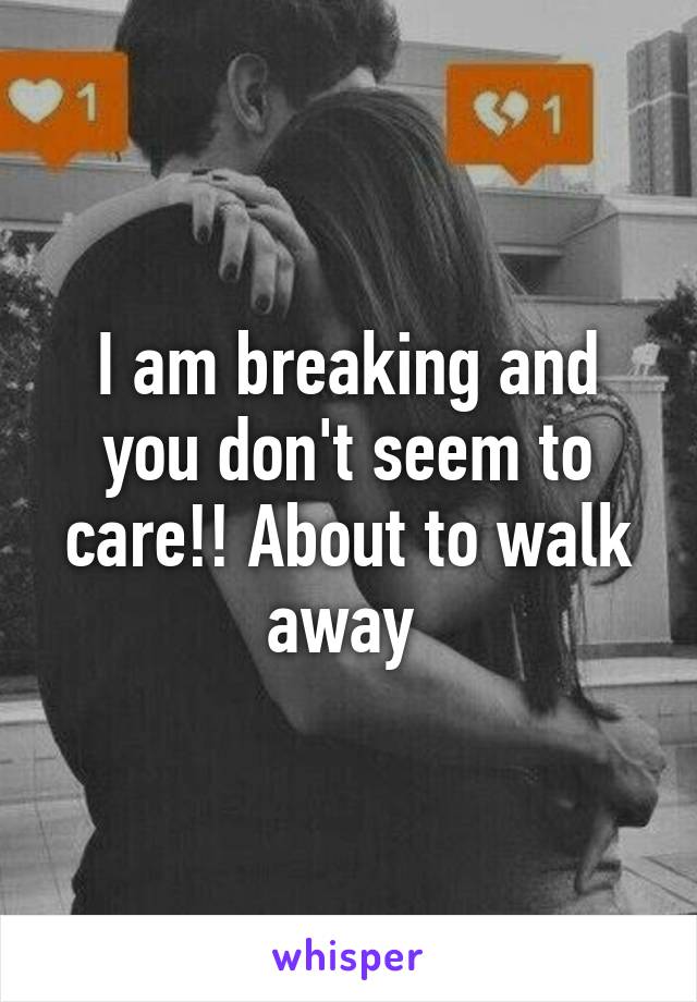 I am breaking and you don't seem to care!! About to walk away 