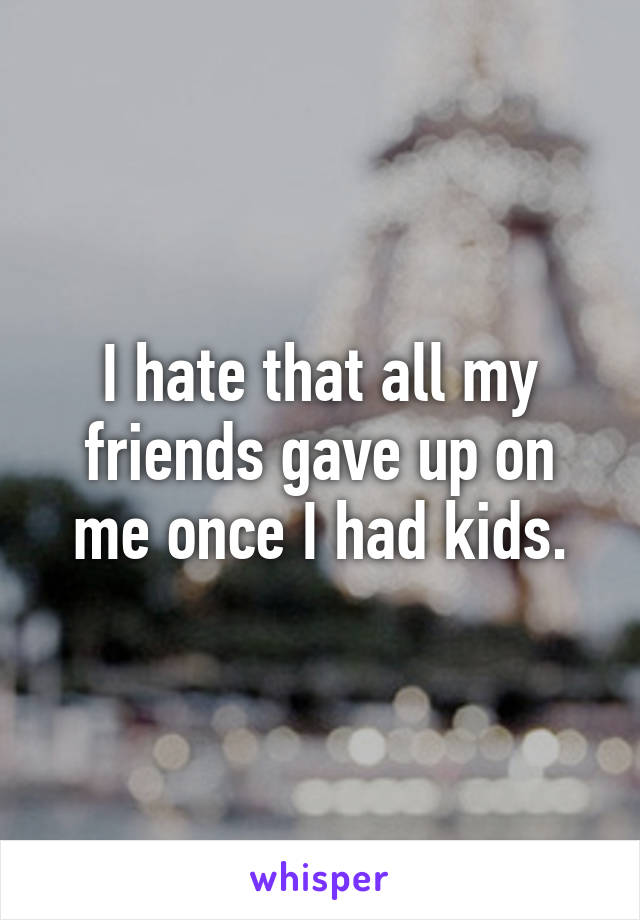 I hate that all my friends gave up on me once I had kids.