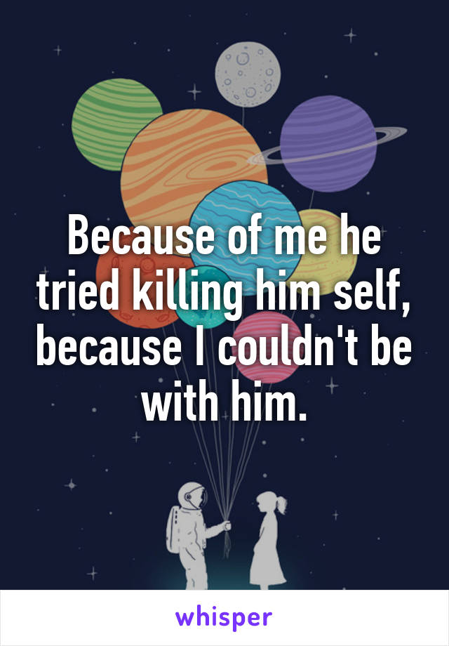 Because of me he tried killing him self, because I couldn't be with him.