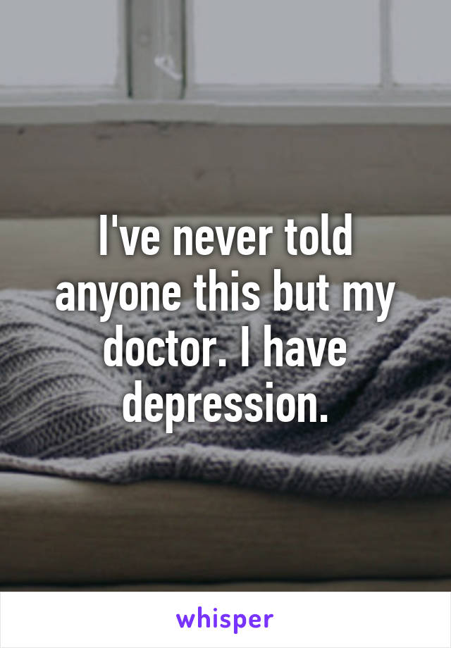 I've never told anyone this but my doctor. I have depression.