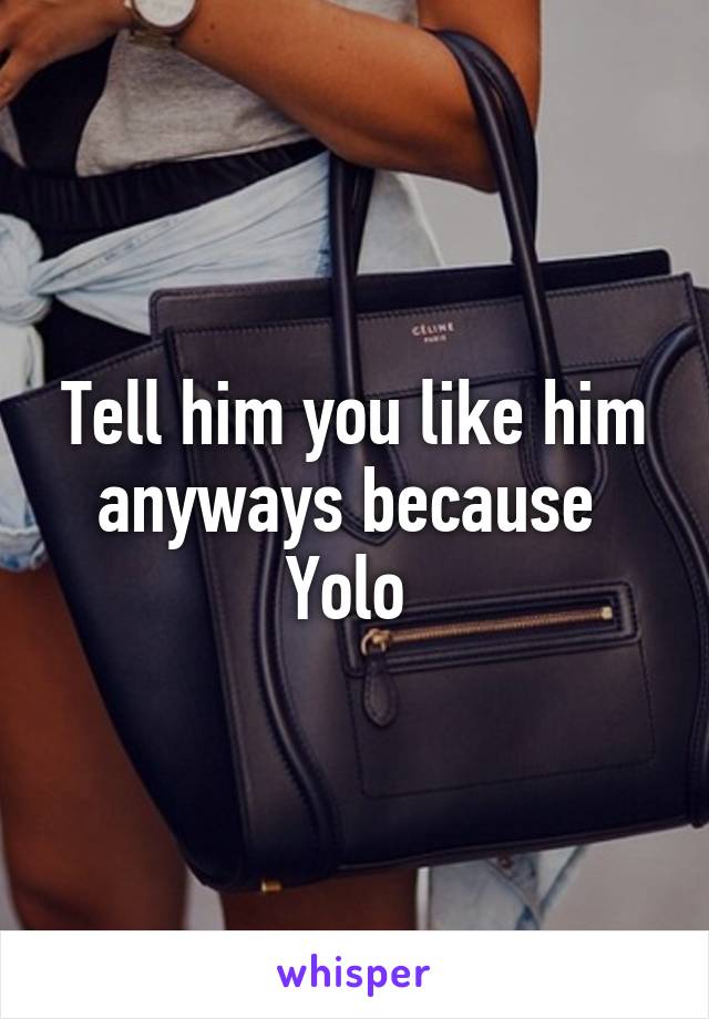 Tell him you like him anyways because  Yolo 