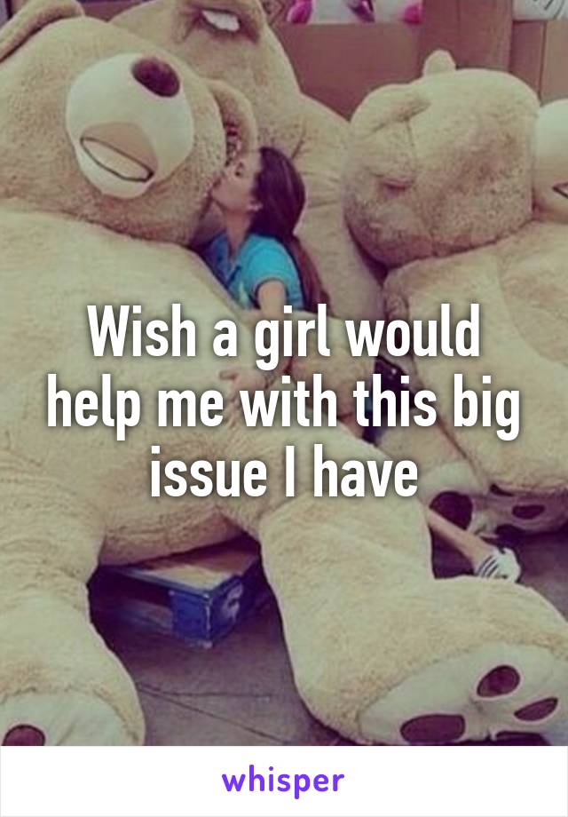 Wish a girl would help me with this big issue I have