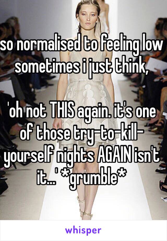 so normalised to feeling low sometimes i just think,

'oh not THIS again. it's one of those try-to-kill-yourself nights AGAIN isn't it...' *grumble*

