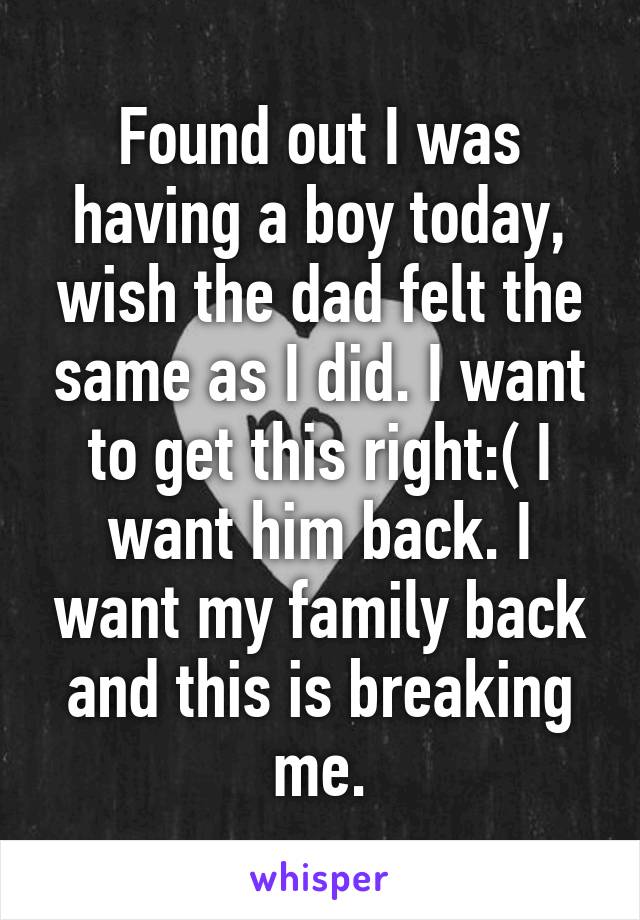 Found out I was having a boy today, wish the dad felt the same as I did. I want to get this right:( I want him back. I want my family back and this is breaking me.