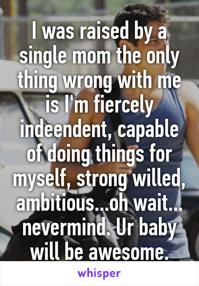 I was raised by a single mom the only thing wrong with me is I'm fiercely indeendent, capable of doing things for myself, strong willed, ambitious...oh wait... nevermind. Ur baby will be awesome.
