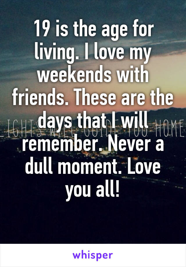 19 is the age for living. I love my weekends with friends. These are the days that I will remember. Never a dull moment. Love you all!

