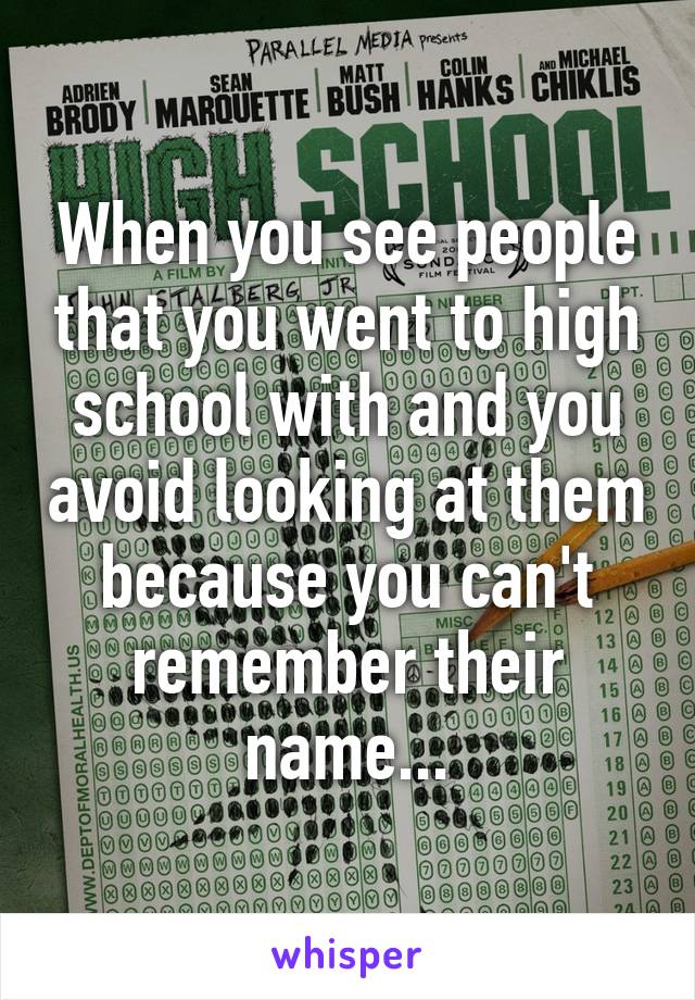 When you see people that you went to high school with and you avoid looking at them because you can't remember their name...