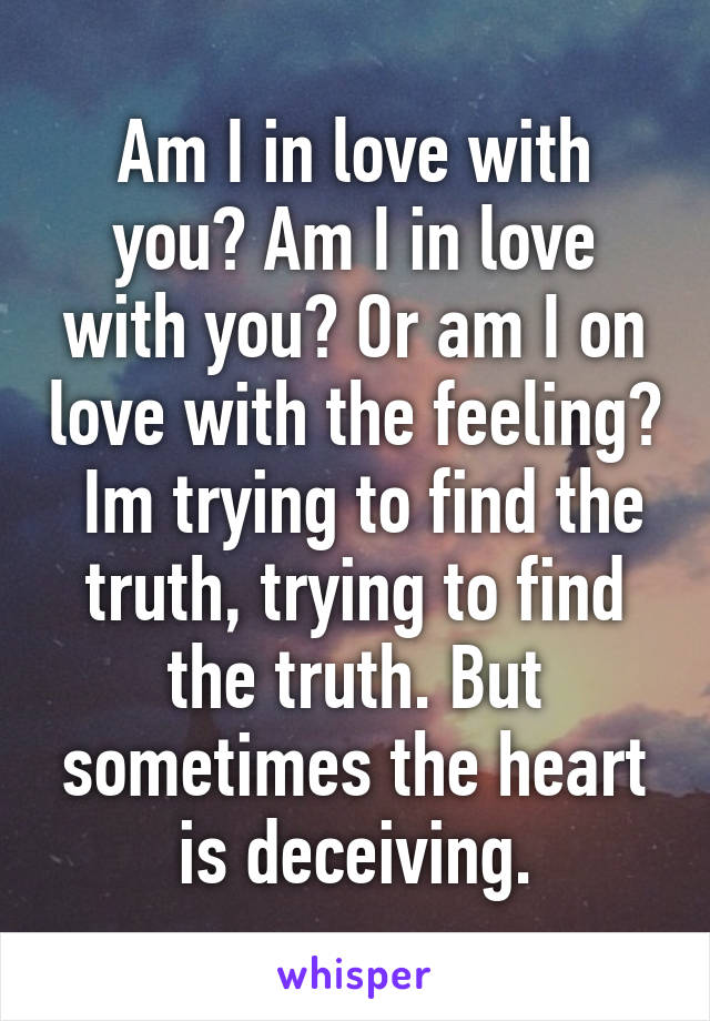 Am I in love with you? Am I in love with you? Or am I on love with the feeling?  Im trying to find the truth, trying to find the truth. But sometimes the heart is deceiving.