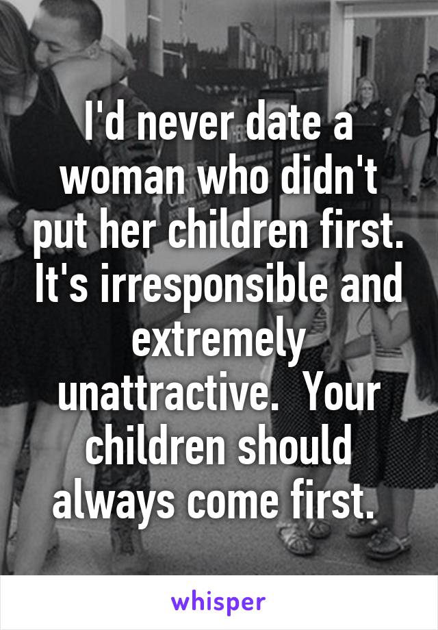 I'd never date a woman who didn't put her children first. It's irresponsible and extremely unattractive.  Your children should always come first. 