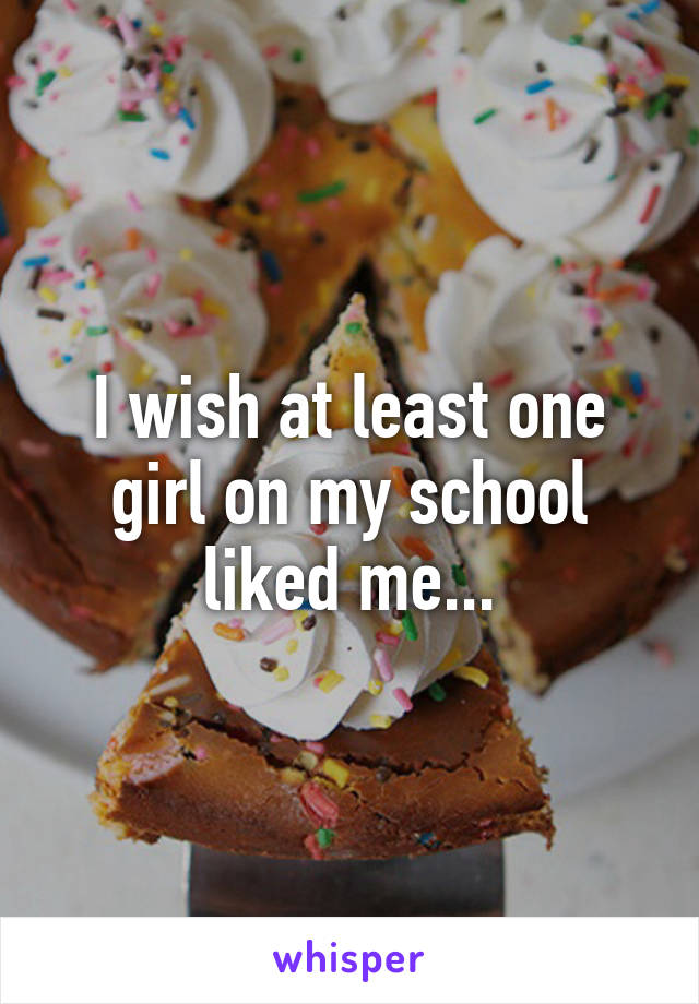 I wish at least one girl on my school liked me...